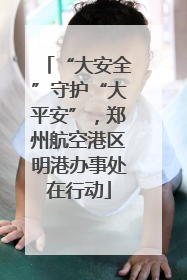 “大安全”守护“大平安”，郑州航空港区明港办事处在行动